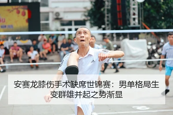 安赛龙膝伤手术缺席世锦赛：男单格局生变群雄并起之势渐显